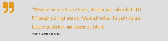  “Weisheit ist ein Savoir Vivre, Wissen, das Leben betrifft. Philosophie bringt uns der Weisheit näher. Es geht darum, besser zu denken, um besser zu leben!”  (Andre Comte-Sponville)